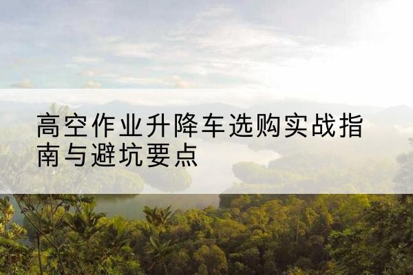 忻州升降车怎么选-高空作业升降车选购实战指南与避坑要点