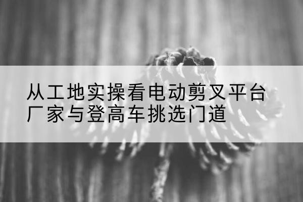 忻州电动剪叉升降平台厂家-从工地实操看电动剪叉平台厂家与登高车挑选门道