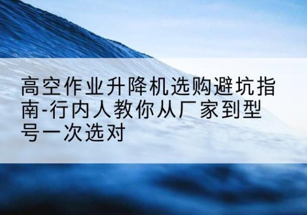 忻州升降平台厂家-高空作业升降机选购避坑指南-行内人教你从厂家到型号一次选对