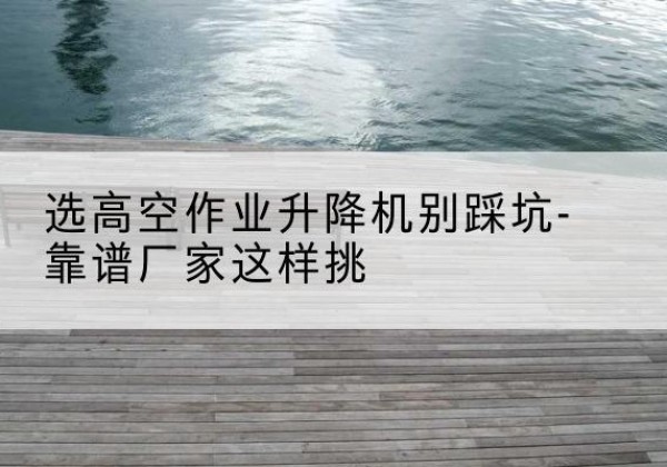 忻州剪叉式升降机厂家-选高空作业升降机别踩坑-靠谱厂家这样挑