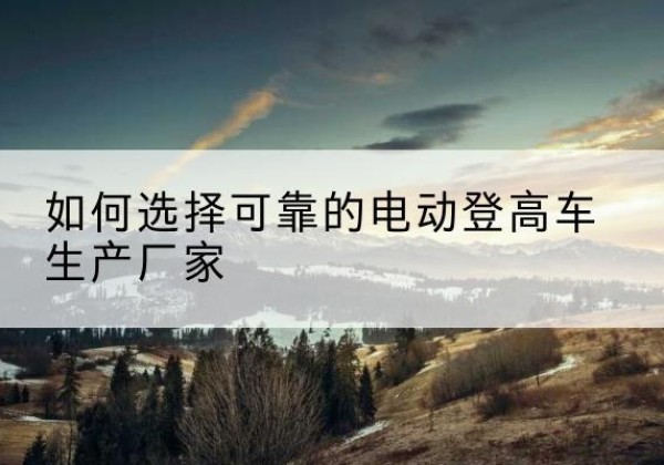 忻州电动登高车厂家-如何选择可靠的电动登高车生产厂家