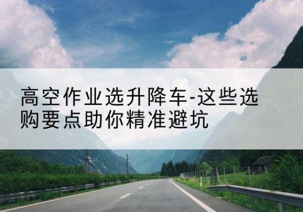 忻州升降车厂家-高空作业选升降车-这些选购要点助你*避坑