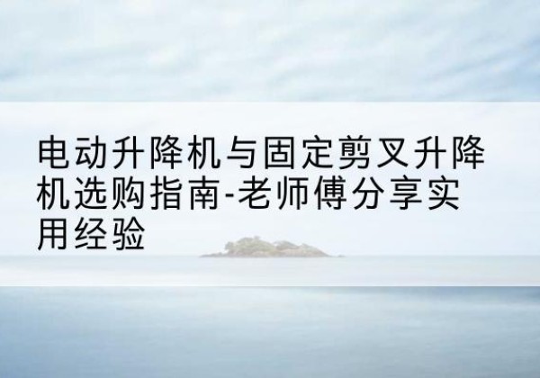 忻州电动升降机怎么选-电动升降机与固定剪叉升降机选购指南-老师傅分享实用经验