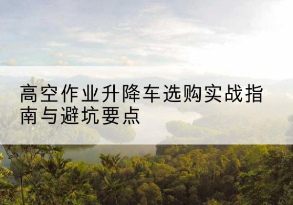 忻州升降车怎么选-高空作业升降车选购实战指南与避坑要点