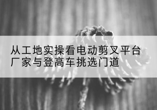 忻州电动剪叉升降平台厂家-从工地实操看电动剪叉平台厂家与登高车挑选门道