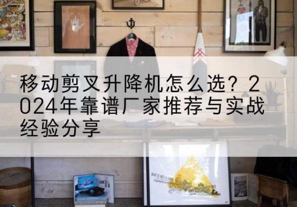 忻州升降平台厂家推荐-移动剪叉升降机怎么选？2024年靠谱厂家推荐与实战经验分享